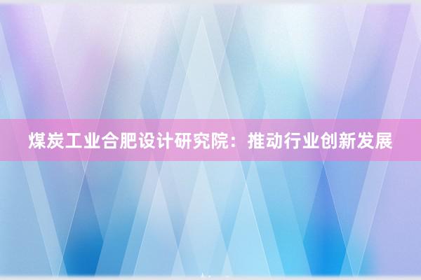 煤炭工业合肥设计研究院：推动行业创新发展